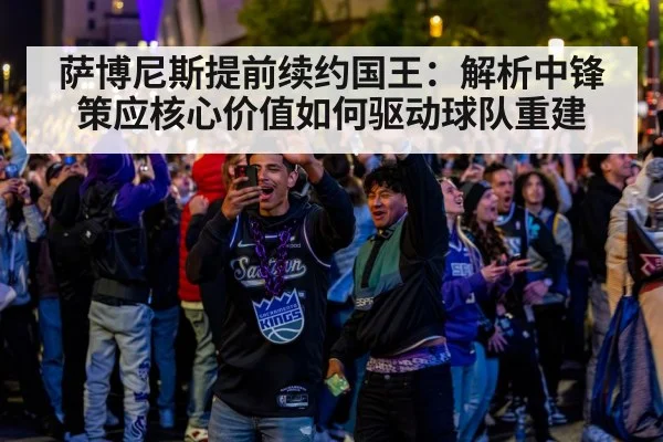 萨博尼斯提前续约国王：解析中锋策应核心价值如何驱动球队重建